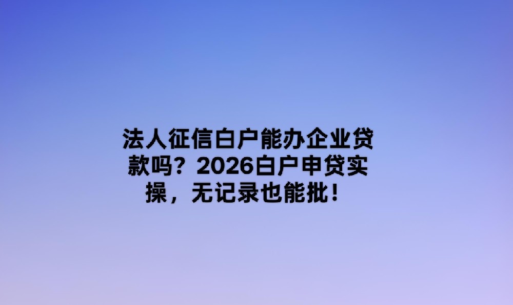 2026企业贷款白户全攻略:5款无记录也能批的实操产品盘点