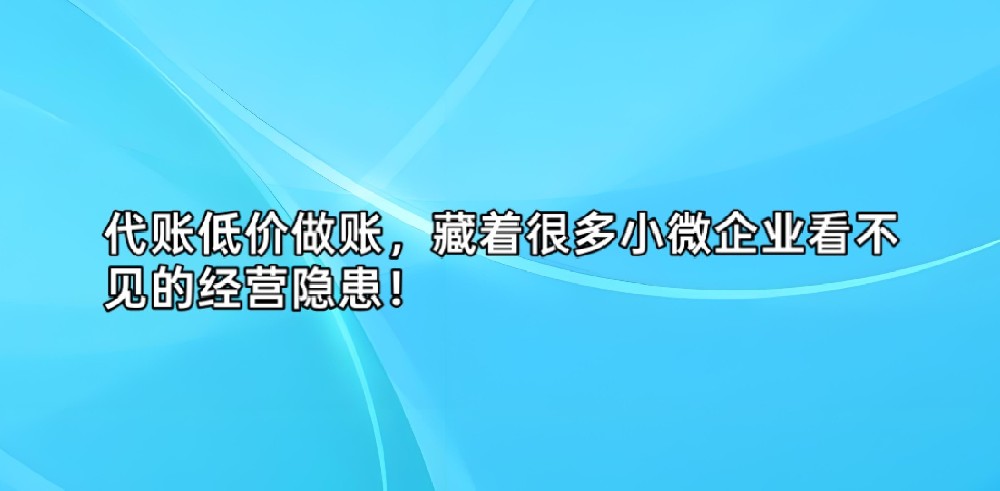 代账低价做账,藏着很多小微企业看不见的经营隐患!